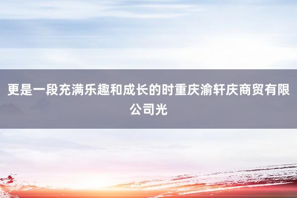更是一段充满乐趣和成长的时重庆渝轩庆商贸有限公司光