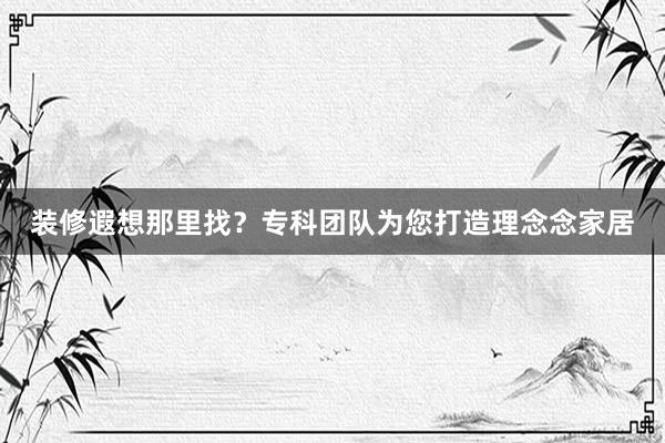 装修遐想那里找？专科团队为您打造理念念家居
