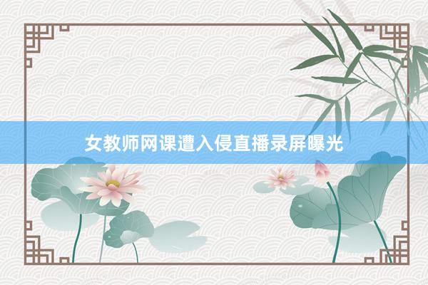 女教师网课遭入侵直播录屏曝光